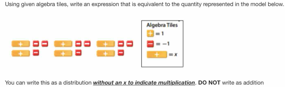 Using given algebra tiles, write an expression that is equivalent to the quantity represented in the model below. 
Algebra Tiles
□ =1
+ 
+
□ =-1
+ 
+ 
^circ  a° □ =x
You can write this as a distribution without an x to indicate multiplication. DO NOT write as addition