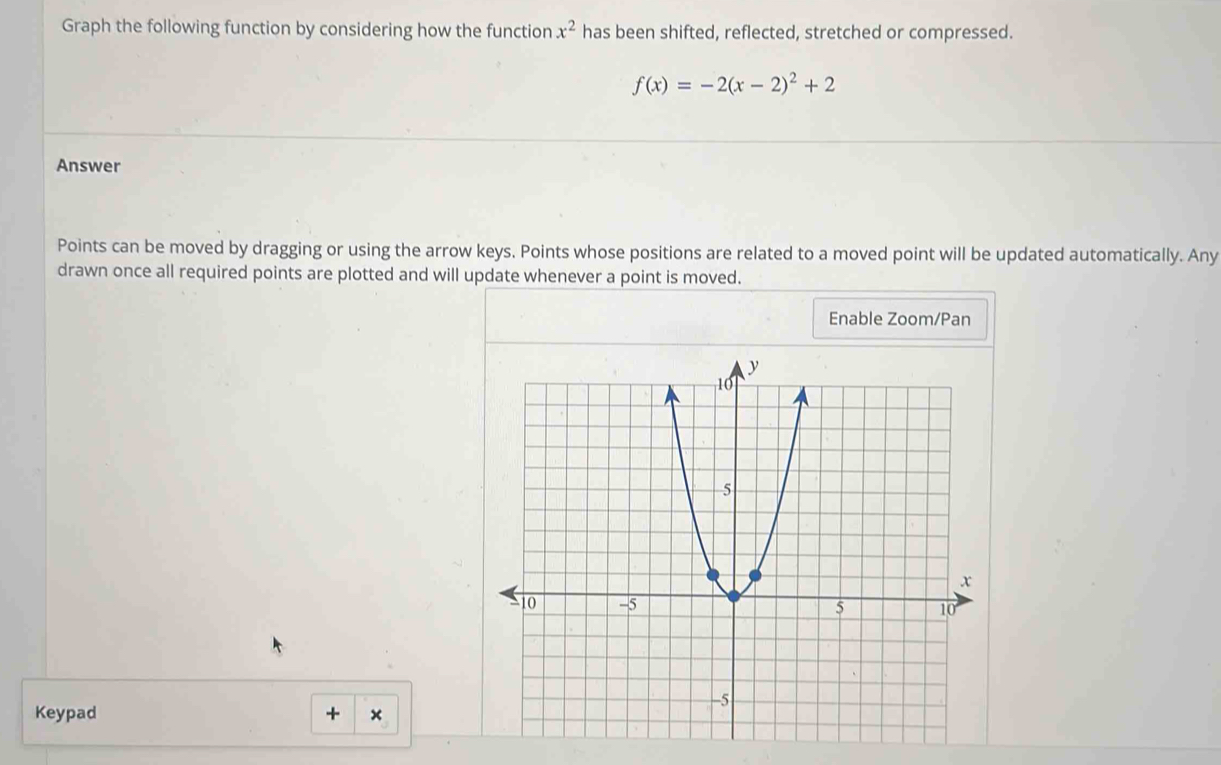 Graph the following function by considering how the function x^2 has been shifted, reflected, stretched or compressed.
f(x)=-2(x-2)^2+2
Answer 
Points can be moved by dragging or using the arrow keys. Points whose positions are related to a moved point will be updated automatically. Any 
drawn once all required points are plotted and will update whenever a point is moved. 
Enable Zoom/Pan 
Keypad + ×