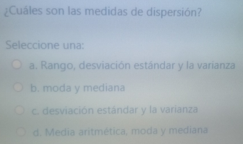 ¿Cuáles son las medidas de dispersión?
Seleccione una:
a. Rango, desviación estándar y la varianza
b. moda y mediana
c. desviación estándar y la varianza
d. Media aritmética, moda y mediana