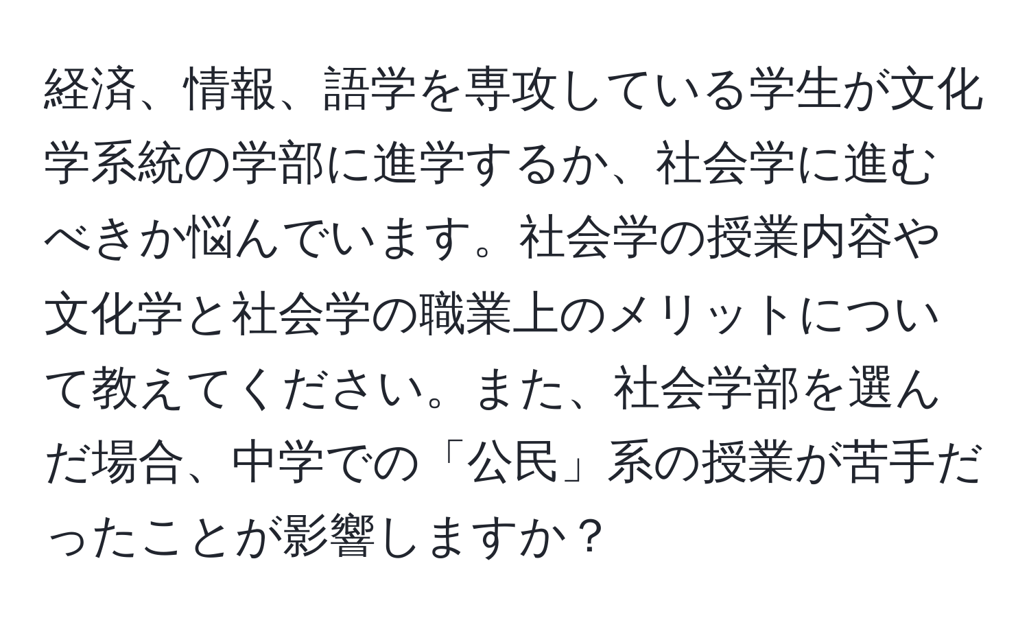 経済、情報、語学を専攻している学生が文化学系統の学部に進学するか、社会学に進むべきか悩んでいます。社会学の授業内容や文化学と社会学の職業上のメリットについて教えてください。また、社会学部を選んだ場合、中学での「公民」系の授業が苦手だったことが影響しますか？