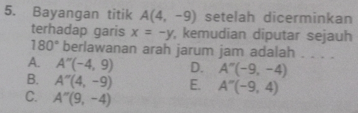 Bayangan titik A(4,-9) setelah dicerminkan
terhadap garis x=-y , kemudian diputar sejauh
180° berlawanan arah jarum jam adalah . . . .
A. A''(-4,9)
D. A''(-9,-4)
B. A''(4,-9)
E. A''(-9,4)
C. A''(9,-4)