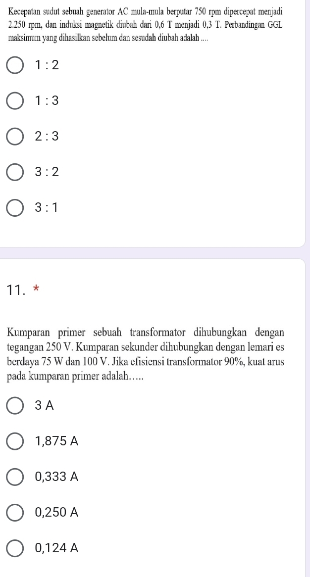 Kecepatan sudut sebuah generator AC mula-mula berputar 750 rpm dipercepat menjadi
2.250 rpm, dan induksi magnetik diubah dari 0,6 T menjadi 0,3 T. Perbandingan GGL
maksimum yang dihasilkan sebelum dan sesudah diubah adalah ....
1:2
1:3
2:3
3:2
3:1
11. *
Kumparan primer sebuah transformator dihubungkan dengan
tegangan 250 V. Kumparan sekunder dihubungkan dengan lemari es
berdaya 75 W dan 100 V. Jika efisiensi transformator 90%, kuat arus
pada kumparan primer adalah….
3 A
1,875 A
0,333 A
0,250 A
0,124 A