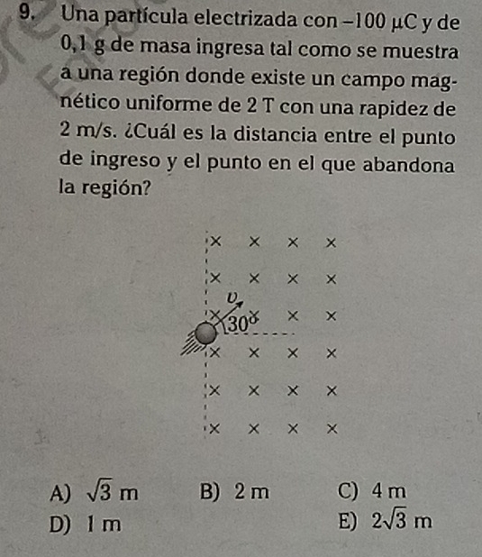 Una partícula electrizada con −100 μC y de
0,1 g de masa ingresa tal como se muestra
a una región donde existe un campo mag-
nético uniforme de 2 T con una rapidez de
2 m/s. ¿Cuál es la distancia entre el punto
de ingreso y el punto en el que abandona
la región?
A) sqrt(3)m B) 2 m C) 4 m
D) 1 m E) 2sqrt(3)m