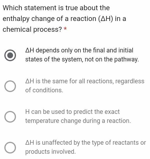 Which statement is true about the
enthalpy change of a reaction (ΔH) in a
chemical process? *
△ H depends only on the final and initial
states of the system, not on the pathway.
△ H is the same for all reactions, regardless
of conditions.
H can be used to predict the exact
temperature change during a reaction.
△ H is unaffected by the type of reactants or
products involved.