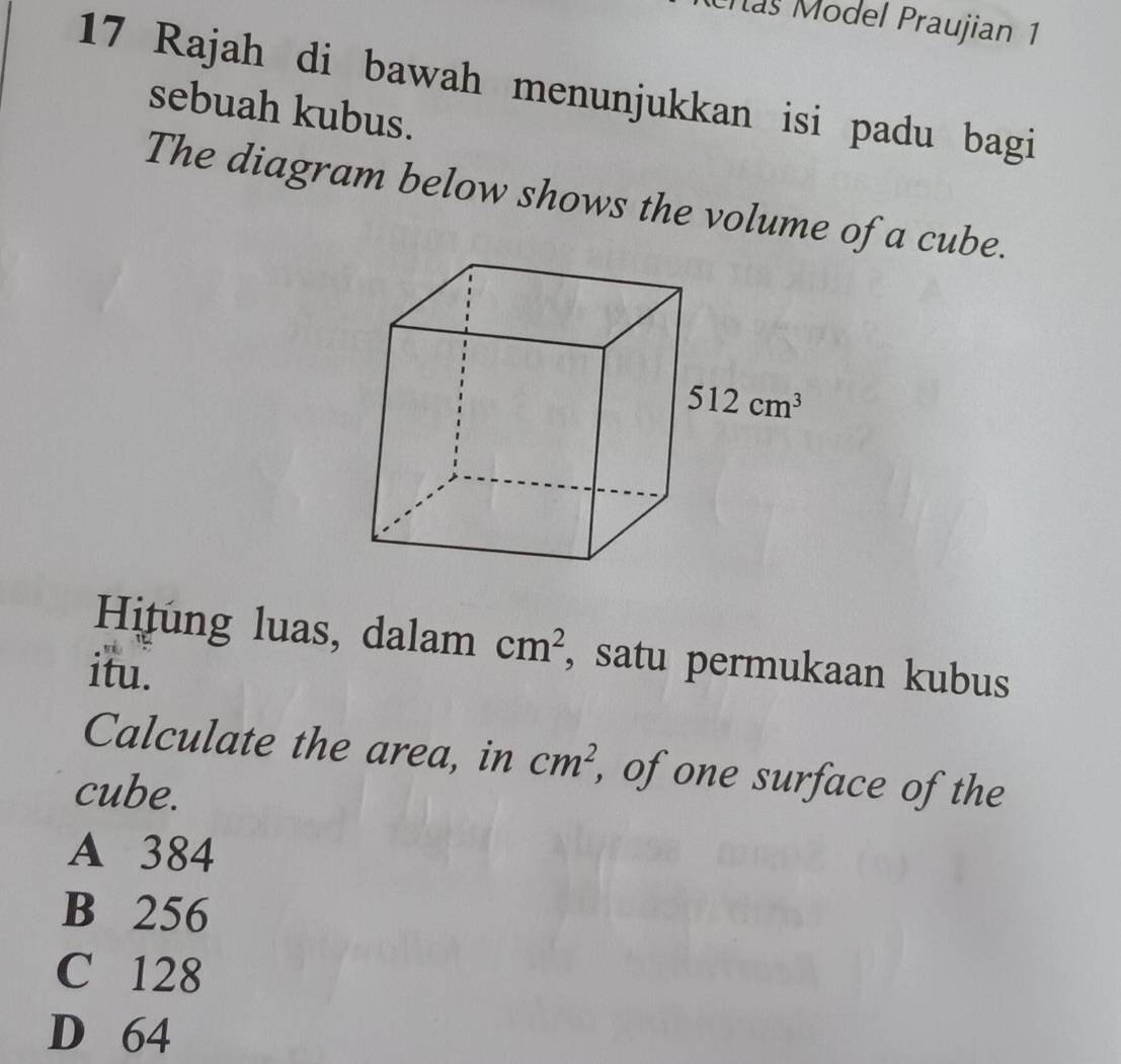 Mas Model Praujian 1
17 Rajah di bawah menunjukkan isi padu bagi
sebuah kubus.
The diagram below shows the volume of a cube.
Hitung luas, dalam cm^2 , satu permukaan kubus
itu.
Calculate the area, in cm^2 , of one surface of the
cube.
A 384
B 256
C 128
D 64