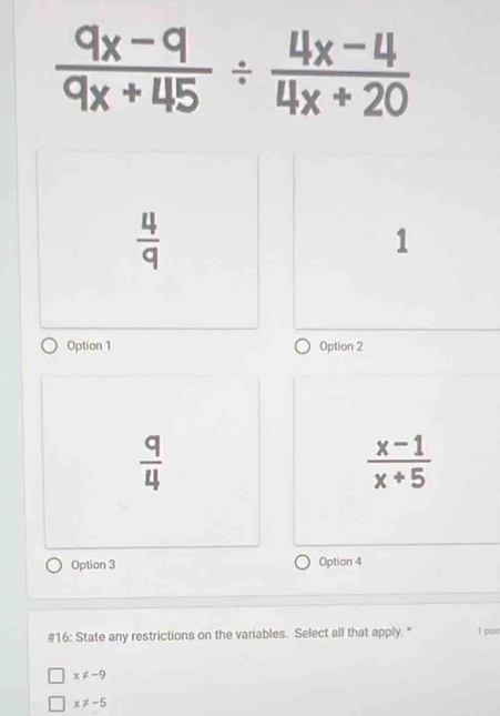  (9x-9)/9x+45 /  (4x-4)/4x+20 
 4/q 
1
Option 1 Option 2
 q/4 
 (x-1)/x+5 
Option 3 Option 4
#16: State any restrictions on the variables. Select all that apply. " 1 pon
x!= -9
x!= -5