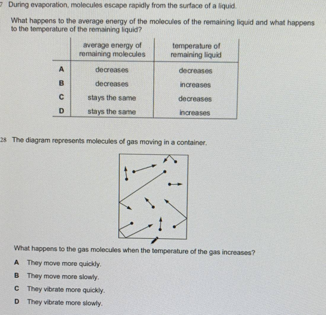 During evaporation, molecules escape rapidly from the surface of a liquid.
What happens to the average energy of the molecules of the remaining liquid and what happens
to the temperature of the remaining liquid?
28 The diagram represents molecules of gas moving in a container.
What happens to the gas molecules when the temperature of the gas increases?
A They move more quickly.
B They move more slowly.
C They vibrate more quickly.
D They vibrate more slowly.