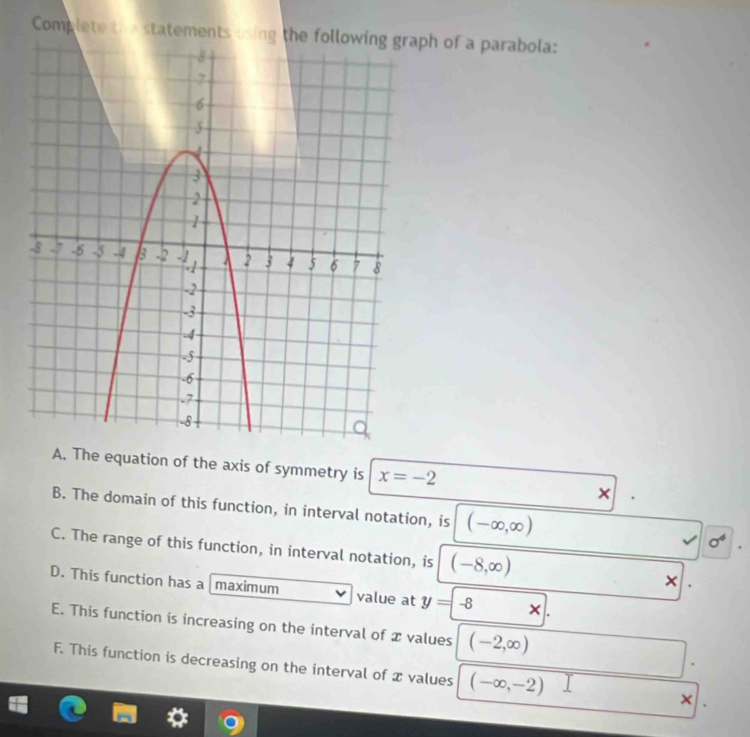 Complete the statements using the following graph of a parabola: 
A. The equation of the axis of symmetry is x=-2 × 
B. The domain of this function, in interval notation, is (-∈fty ,∈fty ) ^1 sigma^4
C. The range of this function, in interval notation, is (-8,∈fty ) × 
D. This function has a maximum value at y=-8*. 
E. This function is increasing on the interval of x values (-2,∈fty )
F. This function is decreasing on the interval of x values (-∈fty ,-2)
- 
× .