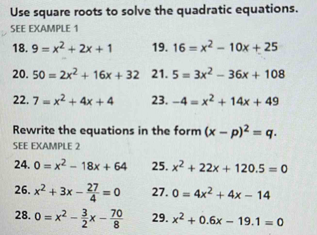 Use square roots to solve the quadratic equations. 
SEE EXAMPLE 1 
18. 9=x^2+2x+1 19. 16=x^2-10x+25
20. 50=2x^2+16x+32 21. 5=3x^2-36x+108
22. 7=x^2+4x+4 23. -4=x^2+14x+49
Rewrite the equations in the form (x-p)^2=q. 
SEE EXAMPLE 2 
24. 0=x^2-18x+64 25. x^2+22x+120.5=0
26. x^2+3x- 27/4 =0 27. 0=4x^2+4x-14
28. 0=x^2- 3/2 x- 70/8  29. x^2+0.6x-19.1=0