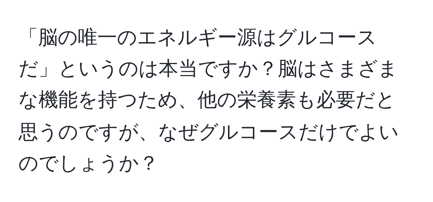 「脳の唯一のエネルギー源はグルコースだ」というのは本当ですか？脳はさまざまな機能を持つため、他の栄養素も必要だと思うのですが、なぜグルコースだけでよいのでしょうか？