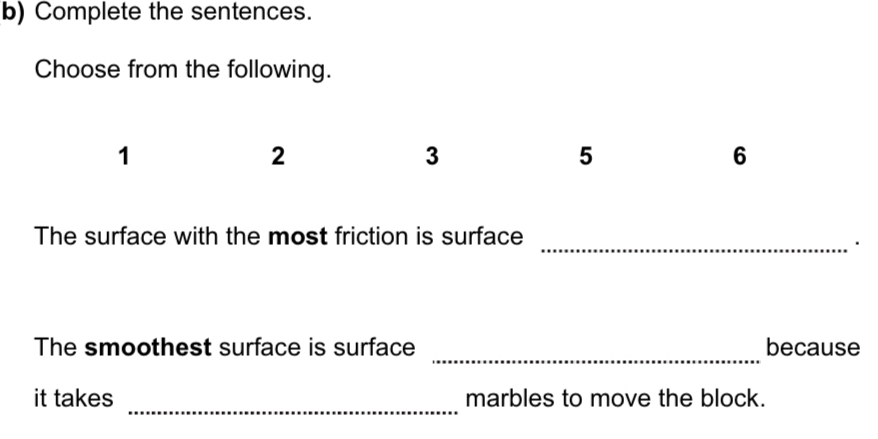 Complete the sentences. 
Choose from the following. 
1 
2 
3 
5 
6 
The surface with the most friction is surface 
_· 
_ 
The smoothest surface is surface because 
_ 
it takes marbles to move the block.