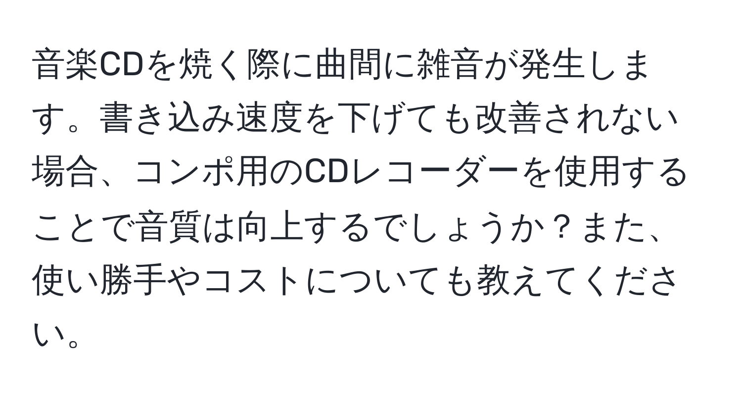 音楽CDを焼く際に曲間に雑音が発生します。書き込み速度を下げても改善されない場合、コンポ用のCDレコーダーを使用することで音質は向上するでしょうか？また、使い勝手やコストについても教えてください。