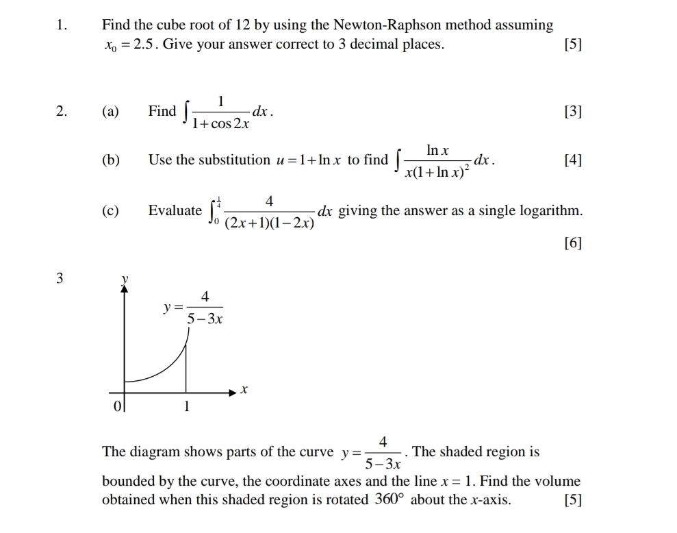 Find the cube root of 12 by using the Newton-Raphson method assuming
x_0=2.5. Give your answer correct to 3 decimal places. [5]
2. (a) Find ∈t  1/1+cos 2x dx. [3]
(b) Use the substitution u=1+ln x to find ∈t frac ln xx(1+ln x)^2dx. [4]
(c) Evaluate ∈t _0^((frac 1)4) 4/(2x+1)(1-2x) dx giving the answer as a single logarithm.
[6]
3
The diagram shows parts of the curve y= 4/5-3x . The shaded region is
bounded by the curve, the coordinate axes and the line x=1. Find the volume
obtained when this shaded region is rotated 360° about the x-axis. [5]