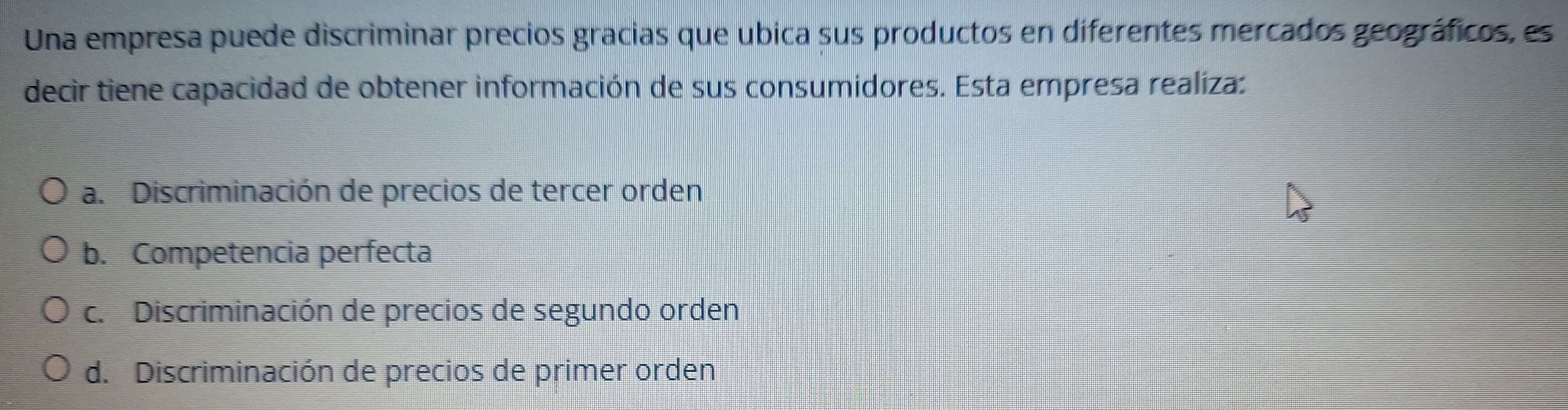 Una empresa puede discriminar precios gracias que ubica sus productos en diferentes mercados geográficos, es
decir tiene capacidad de obtener información de sus consumidores. Esta empresa realiza:
a. Discriminación de precios de tercer orden
b. Competencia perfecta
c. Discriminación de precios de segundo orden
d. Discriminación de precios de primer orden