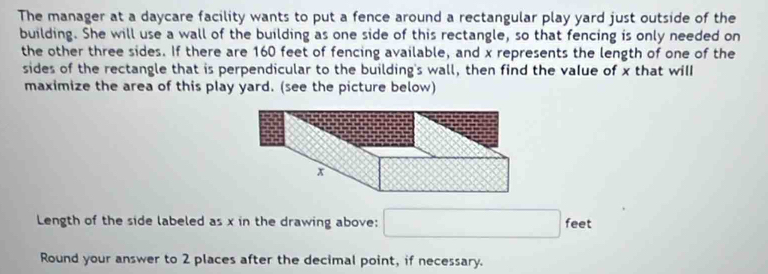 The manager at a daycare facility wants to put a fence around a rectangular play yard just outside of the 
building. She will use a wall of the building as one side of this rectangle, so that fencing is only needed on 
the other three sides. If there are 160 feet of fencing available, and x represents the length of one of the 
sides of the rectangle that is perpendicular to the building's wall, then find the value of x that will 
maximize the area of this play yard. (see the picture below) 
Length of the side labeled as x in the drawing above: □ feet
Round your answer to 2 places after the decimal point, if necessary.