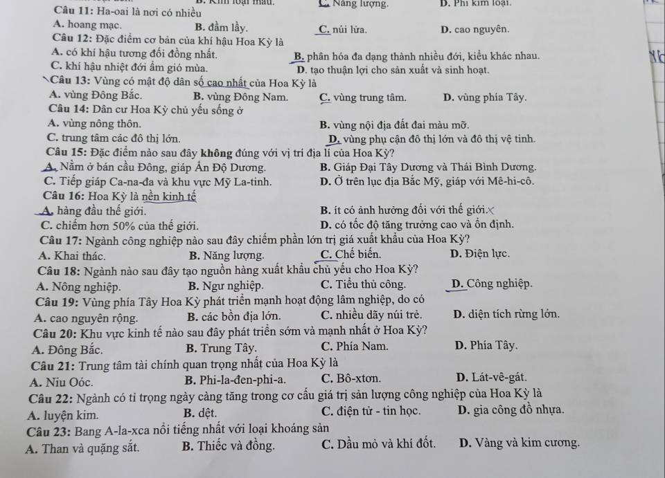 C. Năng lượng,
Câu 11: Ha-oai là nơi có nhiều D. Phi kim loại.
A. hoang mạc. B. đầm lầy. C. núi lửa. D. cao nguyên.
Câu 12: Đặc điểm cơ bản của khí hậu Hoa Kỳ là
A. có khí hậu tương đổi đồng nhất. B. phân hóa đa dạng thành nhiều đới, kiều khác nhau.
N d
C. khí hậu nhiệt đới ẩm gió mùa. D. tạo thuận lợi cho sản xuất và sinh hoạt.
Câu 13: Vùng có mật độ dân số cao nhất của Hoa Kỳ là
A. vùng Đông Bắc. B. vùng Đông Nam. C. vùng trung tâm, D. vùng phía Tây.
Câu 14: Dân cư Hoa Kỳ chủ yếu sống ở
A. vùng nông thôn. B. vùng nội địa đất đai màu mỡ.
C. trung tâm các đô thị lớn. D. vùng phụ cận đô thị lớn và đô thị vệ tinh.
Câu 15: Đặc điểm nào sau đây không đúng với vị trí địa lí của Hoa Kỳ?
A. Nằm ở bán cầu Đông, giáp Ấn Độ Dương. B. Giáp Đại Tây Dương và Thái Bình Dương.
C. Tiếp giáp Ca-na-đa và khu vực Mỹ La-tinh. D. Ở trên lục địa Bắc Mỹ, giáp với Mê-hi-cô.
Câu 16: Hoa Kỳ là nền kinh tế
A hàng đầu thế giới. B. ít có ảnh hưởng đối với thế giới
C. chiếm hơn 50% của thế giới. D. có tốc độ tăng trưởng cao và ồn định.
Câu 17: Ngành công nghiệp nào sau đây chiếm phần lớn trị giá xuất khẩu của Hoa Kỳ?
A. Khai thác. B. Năng lượng. C. Chế biến. D. Điện lực.
Câu 18: Ngành nào sau đây tạo nguồn hàng xuất khẩu chủ yếu cho Hoa Kỳ?
A. Nông nghiệp. B. Ngư nghiệp. C. Tiểu thủ công. D. Công nghiệp.
Câu 19: Vùng phía Tây Hoa Kỳ phát triển mạnh hoạt động lâm nghiệp, do có
A. cao nguyên rộng. B. các bồn địa lớn. C. nhiều dãy núi trẻ. D. diện tích rừng lớn.
Câu 20: Khu vực kinh tế nào sau đây phát triển sớm và mạnh nhất ở Hoa Kỳ?
A. Đông Bắc. B. Trung Tây. C. Phía Nam. D. Phía Tây.
Câu 21: Trung tâm tài chính quan trọng nhất của Hoa Kỳ là
A. Niu Oóc. B. Phi-la-đen-phi-a. C. Bô-xtơn. D. Lát-vê-gát.
Câu 22: Ngành có tỉ trọng ngày càng tăng trong cơ cấu giá trị sản lượng công nghiệp của Hoa Kỳ là
A. luyện kim. B. dệt. C. điện tử - tin học. D. gia công đồ nhựa.
Câu 23: Bang A-la-xca nổi tiếng nhất với loại khoáng sản
A. Than và quặng sắt. B. Thiếc và đồng. C. Dầu mỏ và khí đốt. D. Vàng và kim cương.