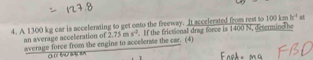 A 1300 kg car is accelerating to get onto the freeway. It accelerated from rest to 100kmh^(-1) at 
an average acceleration of 2.75ms^(-2). If the frictional drag force is 1400 N, determinc he 
average force from the engine to accelerate the car. (4)