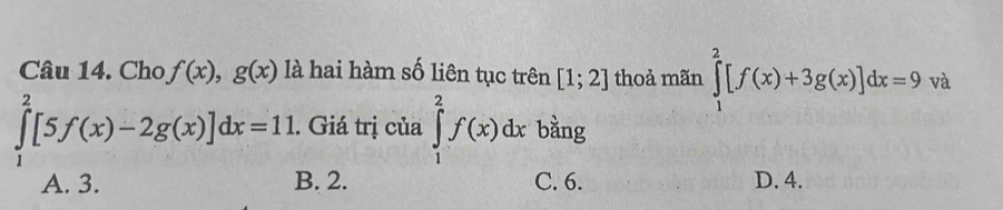 Cho f(x), g(x) là hai hàm số liên tục trên [1;2] thoả mãn ∈tlimits _1^2[f(x)+3g(x)]dx=9 và
∈tlimits _1^2[5f(x)-2g(x)]dx=11. Giá trị của ∈tlimits _1^2f(x)dx bằng
A. 3. B. 2. C. 6. D. 4.