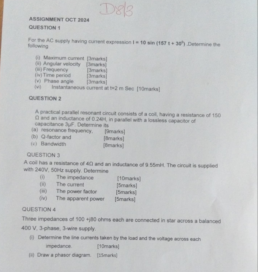 ASSIGNMENT OCT 2024 
QUESTION 1 
For the AC supply having current expression I=10sin (157t+30^0).Determine the 
following 
(i) Maximum current [3marks] 
(ii) Angular velocity [3marks] 
(iii) Frequency [3marks] 
(iv) Time period [3marks] 
(v) Phase angle [3marks] 
(vi) Instantaneous current at t=2m Sec [10marks] 
QUESTION 2 
A practical parallel resonant circuit consists of a coil, having a resistance of 150
Ω and an inductance of 0.24H, in parallel with a lossless capacitor of 
capacitance 3μF. Determine its 
(a) resonance frequency, [9marks] 
(b) Q -factor and [8marks] 
(c) Bandwidth [8marks] 
QUESTION 3 
A coil has a resistance of 4Ω and an inductance of 9.55mH. The circuit is supplied 
with 240V, 50Hz supply. Determine 
(i) The impedance [10marks] 
(ii) The current [5marks] 
(iii) The power factor [5marks] 
(iv) The apparent power [5marks] 
QUESTION 4 
Three impedances of 100 +j80 ohms each are connected in star across a balanced
400 V, 3 -phase, 3 -wire supply. 
(i) Determine the line currents taken by the load and the voltage across each 
impedance. [10marks] 
(ii) Draw a phasor diagram. [15marks]