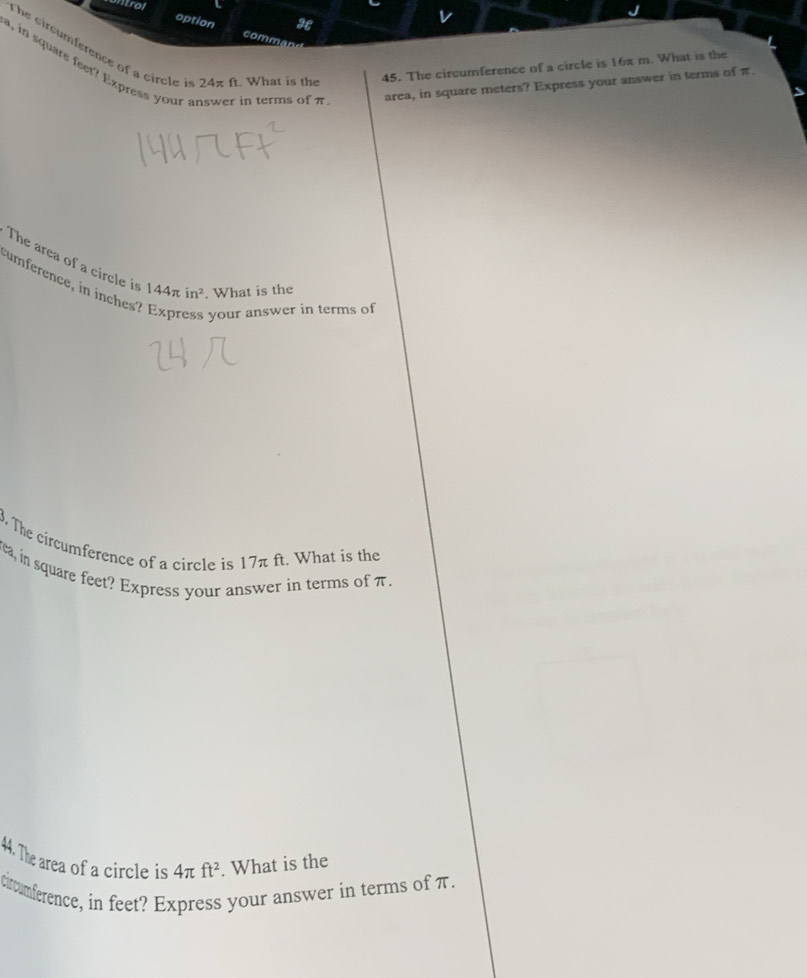 ntrol 
option comm 
The cir c mference of a circle i 24π f. What is the 45. The circumference of a circle is 16π m. What is the 
, in square feet? Express your in terms of π. area, in square meters? Express your answer in terms of π
The area of a circle is 144π in^2. What is the 
umference, in inches
your answer in terms of 
. The circumference of a circle is 17π ft. What is the 
rea, in square feet? Express your answer in terms of π. 
44. The area of a circle is 4π ft^2. What is the 
circumference, in feet? Express your answer in terms of π.