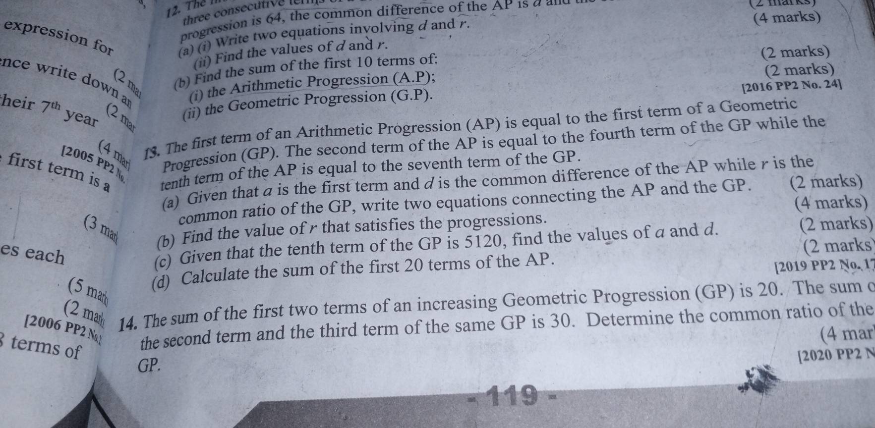 Thể l 
three consecutive leis 
progression is 64, the common difference of the AP 1s a a nd 
(2 marks) 
expression for (a) (i) Write two equations inyolving d and r. 
(4 marks) 
(ii) Find the values of d and r. 
(2 ma (b) Find the sum of the first 10 terms of: 
(2 marks) 
nce write down a 
(i) the Arithmetic Progression (A. P); (2 marks) 
heir 7^(th) year 
(ii) the Geometric Progression (0 G. P). [2016 PP2 No. 24] 
(2 mar 
13. The first term of an Arithmetic Progression (AP) is equal to the first term of a Geometric 
(4 mar Progression (GP). The second term of the AP is equal to the fourth term of the GP while the 
first term is tenth term of the AP is equal to the seventh term of the GP. 
[2005 PP2 N 
(a) Given that a is the first term and d is the common difference of the AP while r is the 
common ratio of the GP, write two equations connecting the AP and the GP. (2 marks) 
(4 marks) 
(3 mar 
(b) Find the value ofr that satisfies the progressions. 
es each 
(c) Given that the tenth term of the GP is 5120, find the values of a and d. 
(2 marks) 
(d) Calculate the sum of the first 20 terms of the AP. (2 marks 
[2019 PP2 No. 1 
(5 mark 
(2 mar 14. The sum of the first two terms of an increasing Geometric Progression (GP) is 20. The sum c 
[2006 PP2 No ] the second term and the third term of the same GP is 30. Determine the common ratio of the 
(4 mar 
terms of 
GP. 
[2020 PP2 N 
119 a