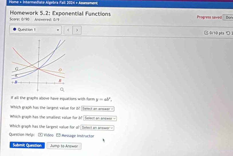 Home > Intermediate Algebra Fall 2024 > Assessment 
Homework 5.2: Exponential Functions Progress saved 
Score: 0/90 Answered: 0/9 Don 
Question 1 < > B 0/10 pts つ 
If all the graphs above have equations with form y=ab^x, 
Which graph has the largest value for b? [Select an answer≌ 
Which graph has the smallest value for b? Select an answer 
Which graph has the largest value for a? Select an answer√ 
Question Help: D Video Message instructor 
Submit Question Jump to Answer