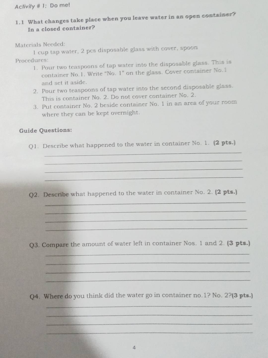 Activity # 1: Do me! 
1.1 What changes take place when you leave water in an open container? 
In a closed container? 
Materials Needed: 
1 cup tap water, 2 pcs disposable glass with cover, spoon 
Procedures: 
1. Pour two teaspoons of tap water into the disposable glass. This is 
container No.1. Write “No. 1 ” on the glass. Cover container No.1 
and set it aside. 
2. Pour two teaspoons of tap water into the second disposable glass. 
This is container No. 2. Do not cover container No. 2. 
3. Put container No. 2 beside container No. 1 in an area of your room 
where they can be kept overnight. 
Guide Questions: 
_ 
Q1. Describe what happened to the water in container No. 1. (2 pts.) 
_ 
_ 
_ 
Q2. Describe what happened to the water in container No. 2. (2 pts.) 
_ 
_ 
_ 
_ 
Q3. Compare the amount of water left in container Nos. 1 and 2. (3 pts.) 
_ 
_ 
_ 
_ 
Q4. Where do you think did the water go in container no. 1? No. 2?(3 pts.) 
_ 
_ 
_ 
_ 
4