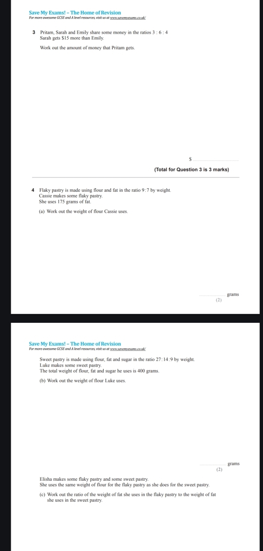 Save My Exams! - The Home of Revision 
3 Pritam, Sarah and Emily share some money in the ratios 3 : 6 : 4
Sarah gets $15 more than Emily. 
Work out the amount of money that Pritam gets. 
(Total for Question 3 is 3 marks) 
4 Flaky pastry is made using flour and fat in the ratio 9:7 by weight. 
Cassie makes some flaky pastry 
She uses 175 grams of fat. 
(a) Work out the weight of flour Cassie uses.
grams
(2) 
Save My Exams! - The Home of Revision 
For more awesome GCSE and A level resources, visit us at yw sevem ans co.k! 
Sweet pastry is made using flour, fat and sugar in the ratio 27: 14:9 by weight. 
Luke makes some sweet pastry 
The total weight of flour, fat and sugar he uses is 400 grams. 
(b) Work out the weight of flour Luke uses. 
_
grams
(2) 
Elisha makes some flaky pastry and some sweet pastry. 
She uses the same weight of flour for the flaky pastry as she does for the sweet pastry 
(c) Work out the ratio of the weight of fat she uses in the flaky pastry to the weight of fat