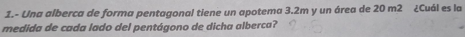 1.- Una alberca de forma pentagonal tiene un apotema 3.2m y un área de 20 m2 ¿Cuál es la 
medida de cada lado del pentágono de dicha alberca?