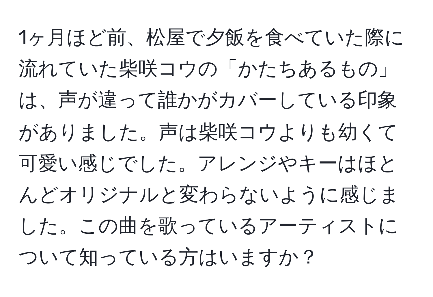 1ヶ月ほど前、松屋で夕飯を食べていた際に流れていた柴咲コウの「かたちあるもの」は、声が違って誰かがカバーしている印象がありました。声は柴咲コウよりも幼くて可愛い感じでした。アレンジやキーはほとんどオリジナルと変わらないように感じました。この曲を歌っているアーティストについて知っている方はいますか？