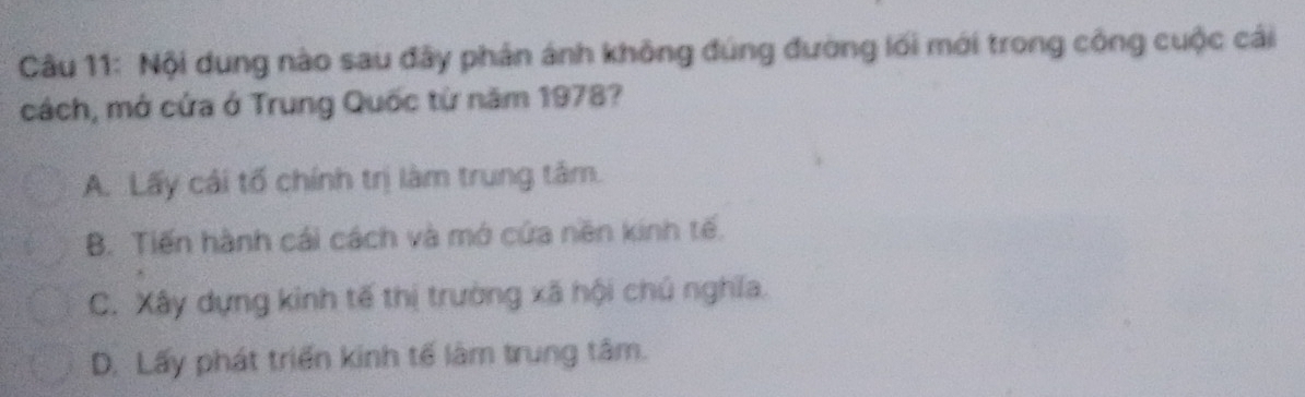 Nội dung nào sau đây phân ánh không đúng đường lối mới trong công cuộc cái
cách, mở cứa ở Trung Quốc từ năm 1978?
A. Lấy cái tố chính trị làm trung tâm.
B. Tiến hành cái cách và mở cứa nền kinh tế.
C. Xây dựng kinh tế thị trường xã hội chú nghĩa.
D. Lấy phát triển kinh tế làm trung tâm.