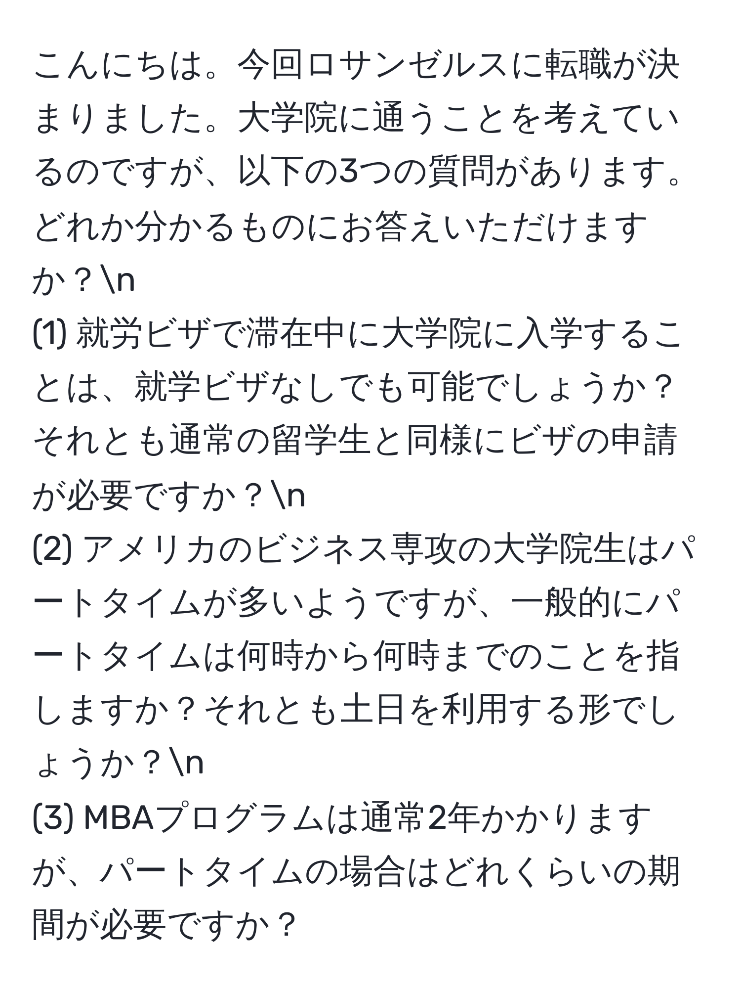 こんにちは。今回ロサンゼルスに転職が決まりました。大学院に通うことを考えているのですが、以下の3つの質問があります。どれか分かるものにお答えいただけますか？n
(1) 就労ビザで滞在中に大学院に入学することは、就学ビザなしでも可能でしょうか？それとも通常の留学生と同様にビザの申請が必要ですか？n
(2) アメリカのビジネス専攻の大学院生はパートタイムが多いようですが、一般的にパートタイムは何時から何時までのことを指しますか？それとも土日を利用する形でしょうか？n
(3) MBAプログラムは通常2年かかりますが、パートタイムの場合はどれくらいの期間が必要ですか？