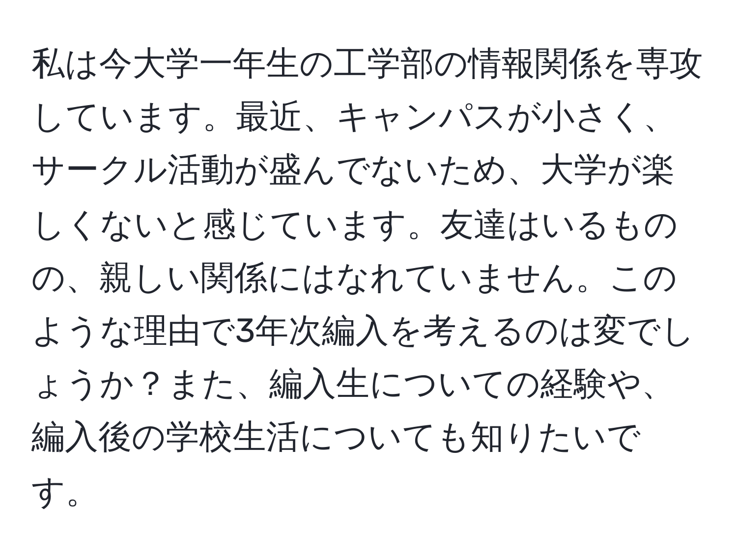 私は今大学一年生の工学部の情報関係を専攻しています。最近、キャンパスが小さく、サークル活動が盛んでないため、大学が楽しくないと感じています。友達はいるものの、親しい関係にはなれていません。このような理由で3年次編入を考えるのは変でしょうか？また、編入生についての経験や、編入後の学校生活についても知りたいです。