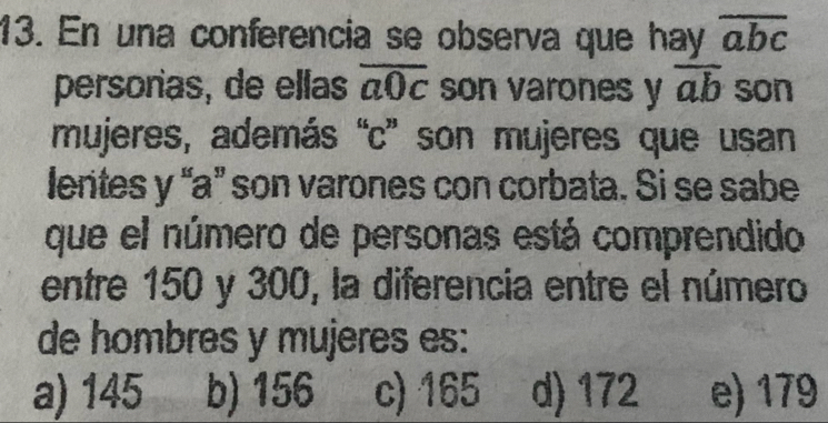 En una conferencia se observa que hay overline abc
persorias, de ellas overline a0c son varones y overline ab son
mujeres, además “ c ” son mujeres que usan
lerites y “ a ” son varones con corbata. Si se sabe
que el número de personas está comprendido
entre 150 y 300, la diferencia entre el número
de hombres y mujeres es:
a) 145 b) 156 c) 165 d) 172 e) 179