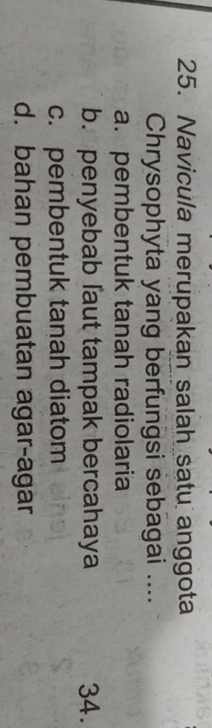 Navicula merupakan salah satu anggota
Chrysophyta yang berfungsi sebagai ....
a. pembentuk tanah radiolaria
b. penyebab laut tampak bercahaya 34.
c. pembentuk tanah diatom
d. bahan pembuatan agar-agar