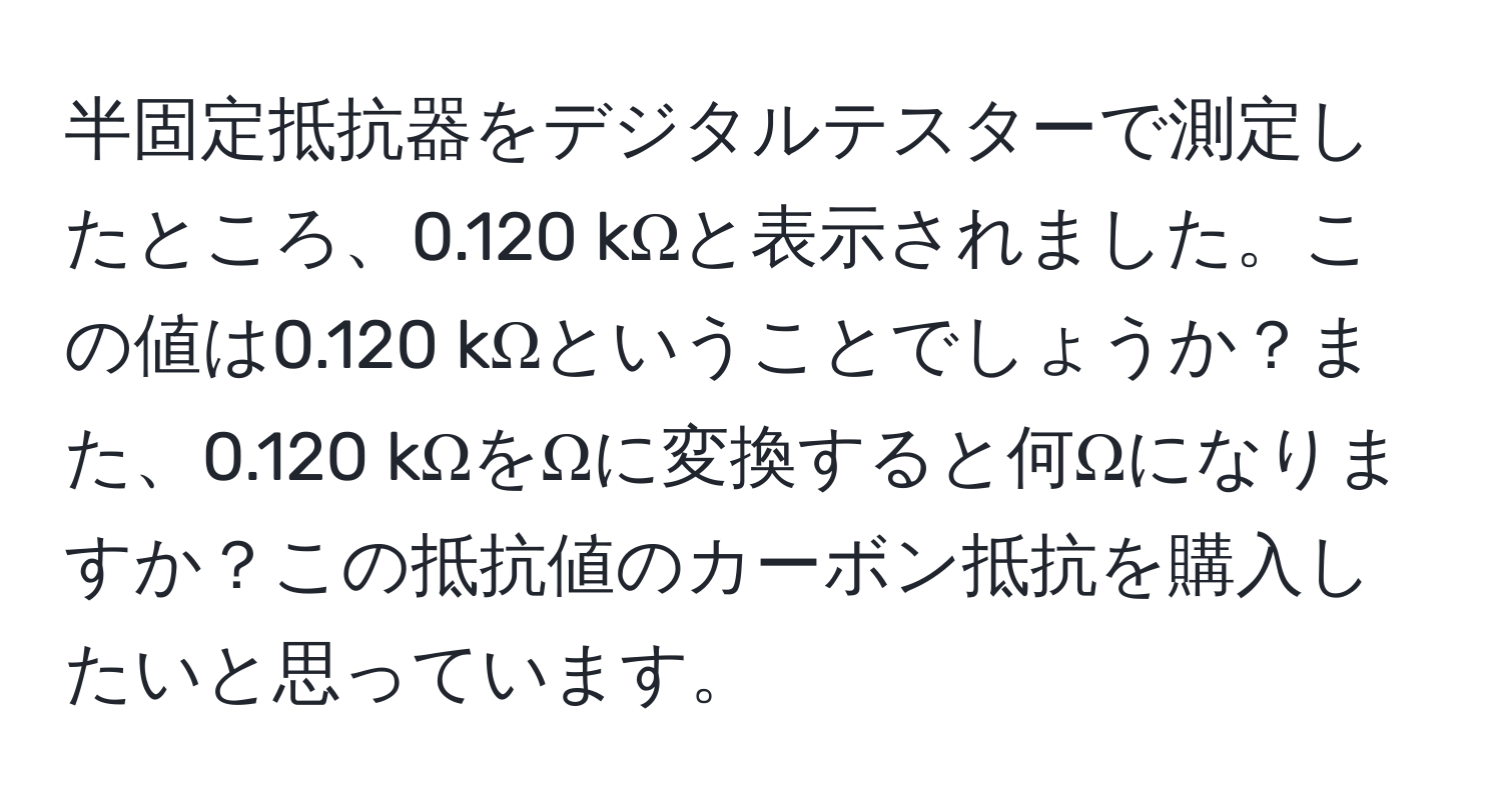 半固定抵抗器をデジタルテスターで測定したところ、0.120 kΩと表示されました。この値は0.120 kΩということでしょうか？また、0.120 kΩをΩに変換すると何Ωになりますか？この抵抗値のカーボン抵抗を購入したいと思っています。