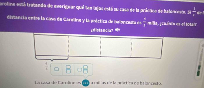 aroline está tratando de averiguar qué tan lejos está su casa de la práctica de baloncesto. Si  1/4  de l 
distancia entre la casa de Caroline y la práctica de baloncesto es  4/5  milla, ¿cuánto es el total? 
¿distancia?
 4/5   □ /□    □ /□  
La casa de Caroline es C a millas de la práctica de baloncesto.