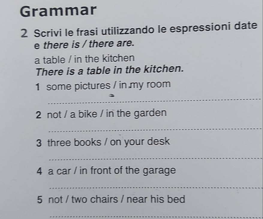 Grammar 
2 Scrivi le frasi utilizzando le espressioni date 
e there is / there are. 
a table / in the kitchen 
There is a table in the kitchen. 
1 some pictures / in my room 
_ 
2 not / a bike / in the garden 
_ 
3 three books / on your desk 
_ 
4 a car / in front of the garage 
_ 
5 not / two chairs / near his bed 
_