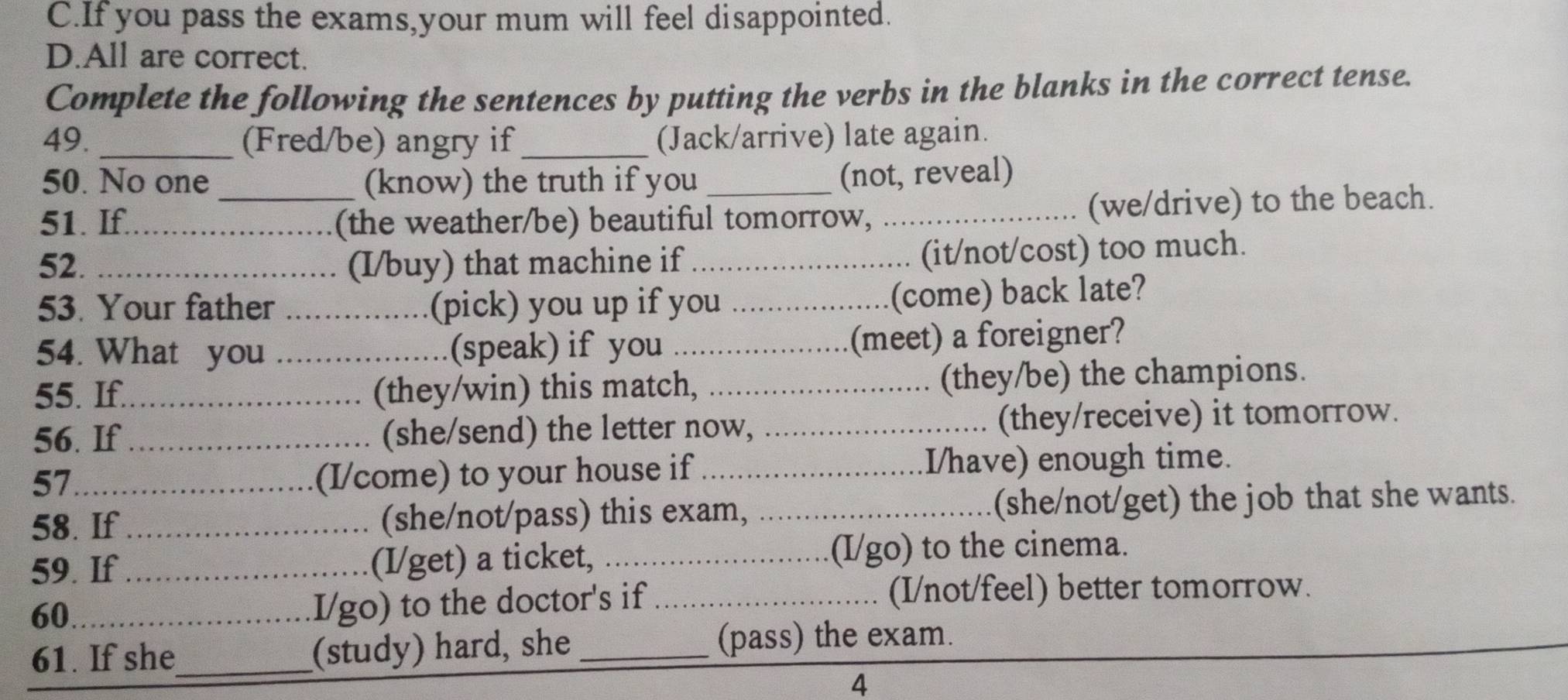 C.If you pass the exams,your mum will feel disappointed.
D.All are correct.
Complete the following the sentences by putting the verbs in the blanks in the correct tense.
49. _(Fred/be) angry if _(Jack/arrive) late again.
50. No one (know) the truth if you
(not, reveal)
51. If._ _(the weather/be) beautiful tomorrow, _(we/drive) to the beach.
52. _(I/buy) that machine if_
(it/not/cost) too much.
53. Your father _(pick) you up if you_
(come) back late?
54. What you _(speak) if you _(meet) a foreigner?
55. If._ (they/win) this match, _(they/be) the champions.
56. If_ (she/send) the letter now, _(they/receive) it tomorrow.
57 _I/have) enough time.
(I/come) to your house if
58. If _(she/not/pass) this exam, _(she/not/get) the job that she wants.
59. If _(I/get) a ticket, _(I/go) to the cinema.
60_
I/go) to the doctor's if _(I/not/feel) better tomorrow.
61. If she_ (study) hard, she _(pass) the exam.
4