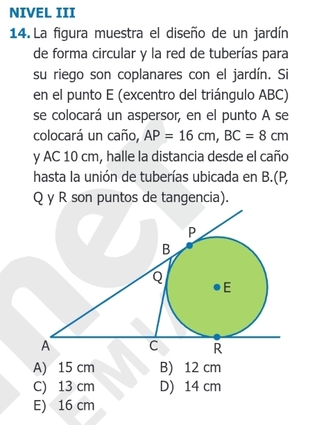 NIVEL III
14. La figura muestra el diseño de un jardín
de forma circular y la red de tuberías para
su riego son coplanares con el jardín. Si
en el punto E (excentro del triángulo ABC)
se colocará un aspersor, en el punto A se
colocará un caño, AP=16cm, BC=8cm
y AC 10 cm, halle la distancia desde el caño
hasta la unión de tuberías ubicada en B.(P,
Q y R son puntos de tangencia).
A) 15 cm B) 12 cm
C) 13 cm D) 14 cm
E) 16 cm