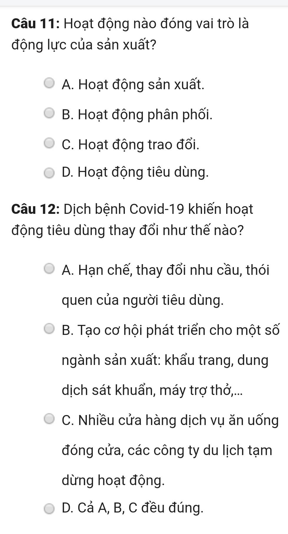 Hoạt động nào đóng vai trò là
động lực của sản xuất?
A. Hoạt động sản xuất.
B. Hoạt động phân phối.
C. Hoạt động trao đổi.
D. Hoạt động tiêu dùng.
Câu 12: Dịch bệnh Covid-19 khiến hoạt
động tiêu dùng thay đổi như thế nào?
A. Hạn chế, thay đổi nhu cầu, thói
quen của người tiêu dùng.
B. Tạo cơ hội phát triển cho một số
ngành sản xuất: khẩu trang, dung
dịch sát khuẩn, máy trợ thở,...
C. Nhiều cửa hàng dịch vụ ăn uống
đóng cửa, các công ty du lịch tạm
dừng hoạt động.
D. Cả A, B, C đều đúng.