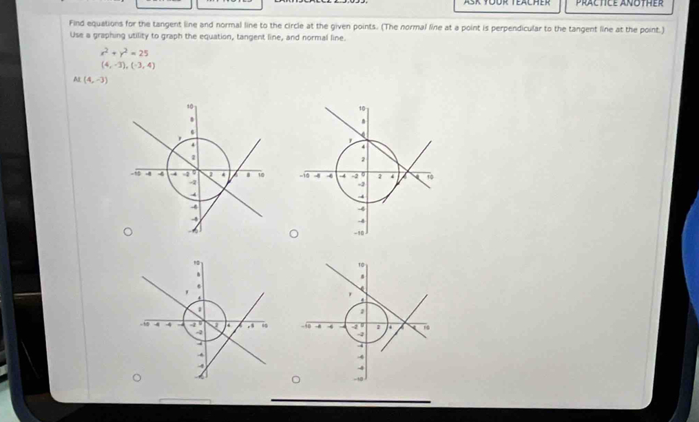 Ask Tüür Teächer PracticE AnOther 
Find equations for the tangent line and normal line to the circle at the given points. (The normal line at a point is perpendicular to the tangent line at the point.) 
Use a graphing utility to graph the equation, tangent line, and normal line.
x^2+y^2=25
(4,-3), (-3,4)
Al (4,-3)

10
4
2
0 -4 2 10
-2
-0
-