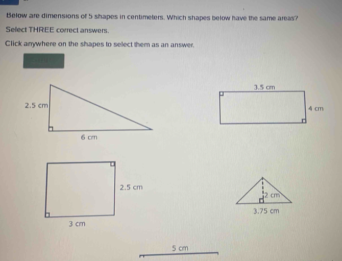 Below are dimensions of 5 shapes in centimeters. Which shapes below have the same areas? 
Select THREE correct answers. 
Click anywhere on the shapes to select them as an answer.
5 cm