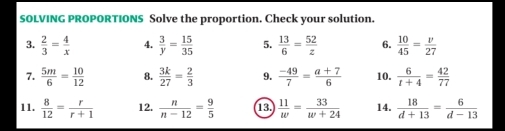 SOLVING PROPORTIONS Solve the proportion. Check your solution. 
3.  2/3 = 4/x  4.  3/y = 15/35  5.  13/6 = 52/z  6.  10/45 = v/27 
7.  5m/6 = 10/12  8.  3k/27 = 2/3  9.  (-49)/7 = (a+7)/6  10.  6/t+4 = 42/77 
11.  8/12 = r/r+1  12.  n/n-12 = 9/5  13.  11/w = 33/w+24  14.  18/d+13 = 6/d-13 