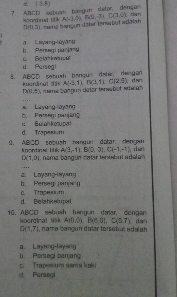 (-3,8)
7. ABCD sebuah bangun datar, dengan
koordinat titik A(-3,0), B(0,-3), C(3,0) , dan
D(0,3) , nama bangun datar tersebut adalah
i
a. Layang-layang
b. Persegi panjang
c. Belahketupat
d. Persegi
8. ABCD sebuah bangun datar, dengan
koordinat titik A(-3,1), B(3,1), C(2,5) , dan
D(0,5) , nama bangun datar tersebut adalah
a. Layang-layang
b. Persegi panjang
c. Belahketupat
d. Trapesium
9. ABCD sebuah bangun datar, dengan
koordinat titik A(3,-1), B(0,-3), C(-1,-1) , dan
D(1,0) , nama bangun datar tersebut adalah
a. Layang-layang
b. Persegi panjang
c. Trapesium
d. Belahketupat
10. ABCD sebuah bangun datar, dengan
koordinat titik A(0,0), B(6,0), C(5.7). dan
D(1,7) , nama bangun datar tersebut adalah
a. Layang-layang
b. Persegi panjang
c. Trapesium sama kaki
d. Persegi