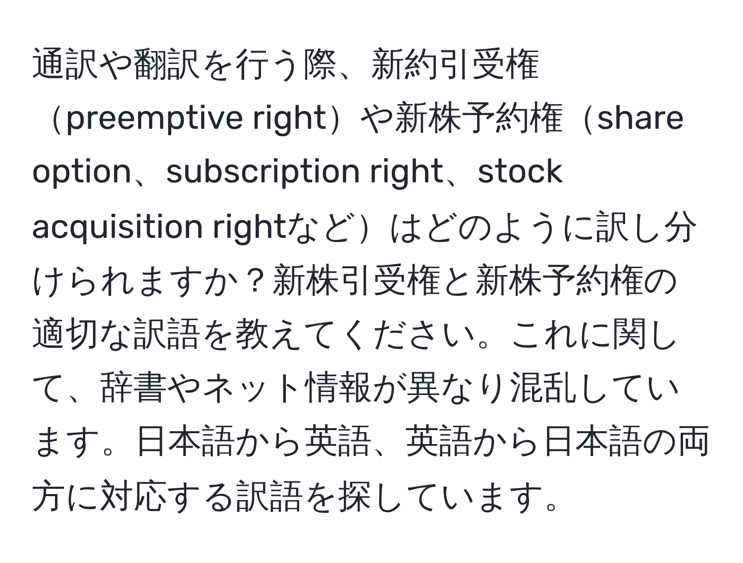 通訳や翻訳を行う際、新約引受権preemptive rightや新株予約権share option、subscription right、stock acquisition rightなどはどのように訳し分けられますか？新株引受権と新株予約権の適切な訳語を教えてください。これに関して、辞書やネット情報が異なり混乱しています。日本語から英語、英語から日本語の両方に対応する訳語を探しています。