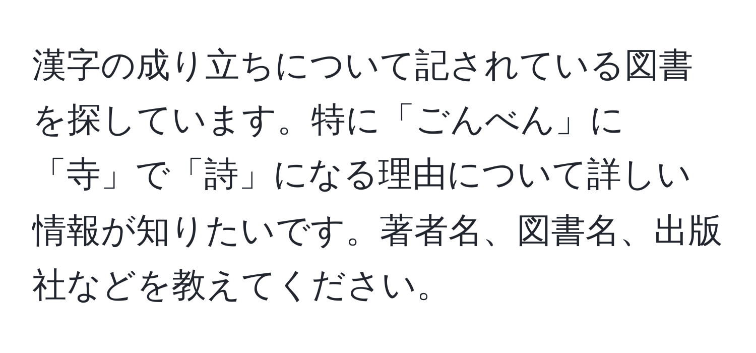 漢字の成り立ちについて記されている図書を探しています。特に「ごんべん」に「寺」で「詩」になる理由について詳しい情報が知りたいです。著者名、図書名、出版社などを教えてください。