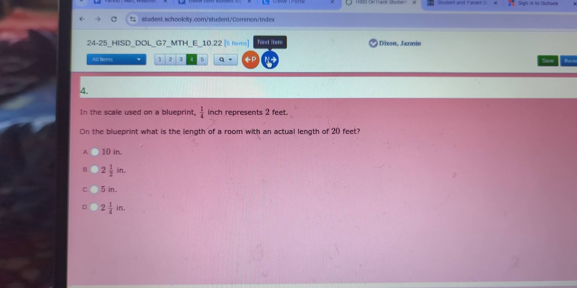 Student and Parent S Sign in to Outlook
student.schoolcity.com/student/Common/Index
24-25 HISD DOL G7 MTH E 10.22 [5 Items] Next Item Dixon, Jazmin
All Items 1 2 3 5 Q Revi
4.
In the scale used on a blueprint,  1/4  inch represents 2 feet.
On the blueprint what is the length of a room with an actual length of 20 feet?
A 10 in.
B. 2 1/2 in.
C. 5 in.
D. 2 1/4 in.