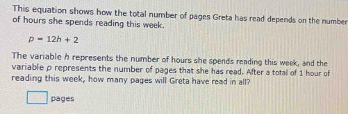 This equation shows how the total number of pages Greta has read depends on the number 
of hours she spends reading this week.
p=12h+2
The variable h represents the number of hours she spends reading this week, and the 
variable p represents the number of pages that she has read. After a total of 1 hour of 
reading this week, how many pages will Greta have read in all? 
pages