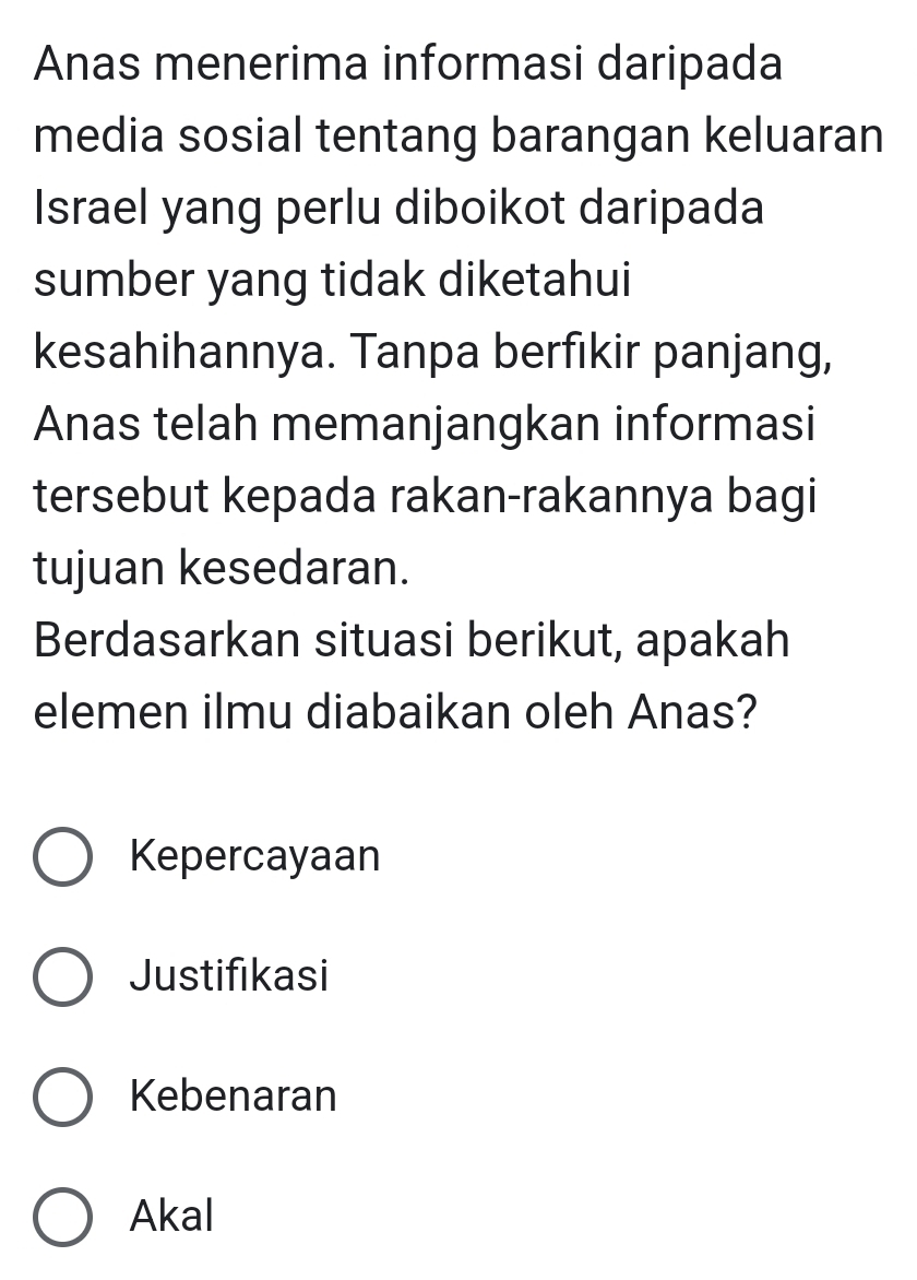 Anas menerima informasi daripada
media sosial tentang barangan keluaran
Israel yang perlu diboikot daripada
sumber yang tidak diketahui
kesahihannya. Tanpa berfıkir panjang,
Anas telah memanjangkan informasi
tersebut kepada rakan-rakannya bagi
tujuan kesedaran.
Berdasarkan situasi berikut, apakah
elemen ilmu diabaikan oleh Anas?
Kepercayaan
Justifikasi
Kebenaran
Akal